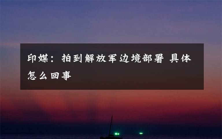 印媒:拍到解放军边境部署 具体怎么回事