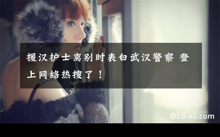 援汉护士离别时表白武汉警察 登上网络热搜了!