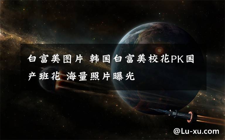 白富美图片 韩国白富美校花PK国产班花 海量照片曝光