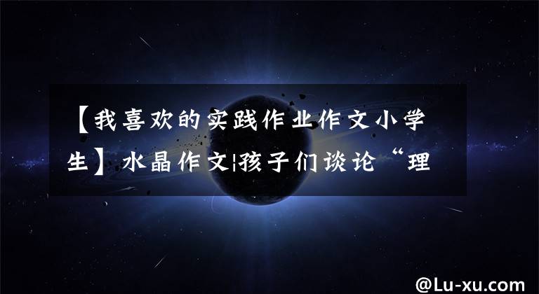 【我喜欢的实践作业作文小学生】水晶作文|孩子们谈论“理想作业”