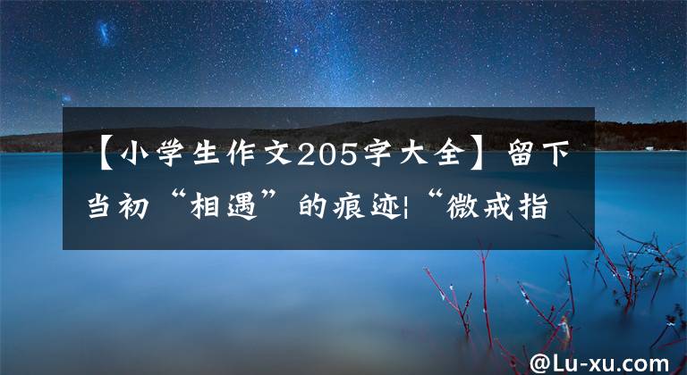 【小学生作文205字大全】留下当初“相遇”的痕迹|“微戒指”作文挑战赛