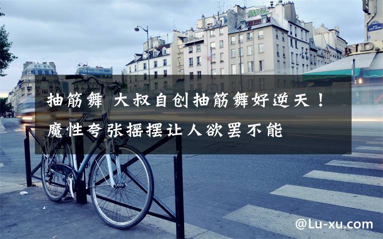 抽筋舞 大叔自创抽筋舞好逆天！魔性夸张摇摆让人欲罢不能