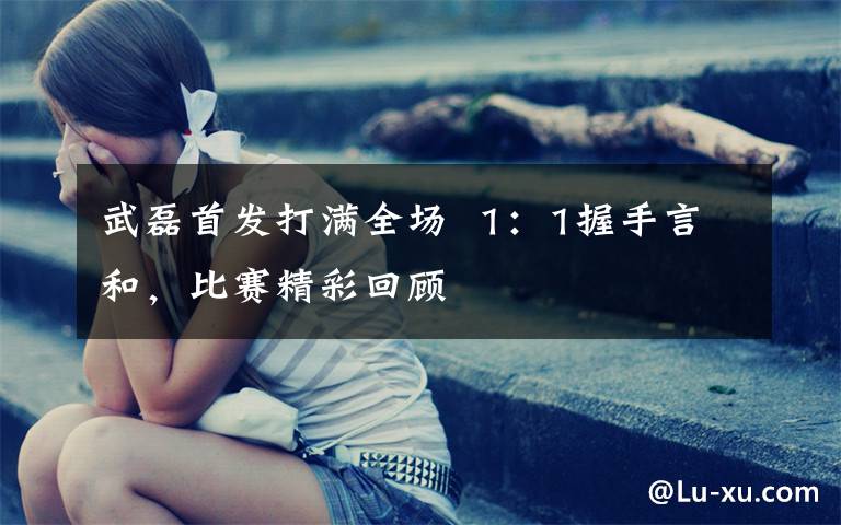 武磊首发打满全场  1：1握手言和，比赛精彩回顾