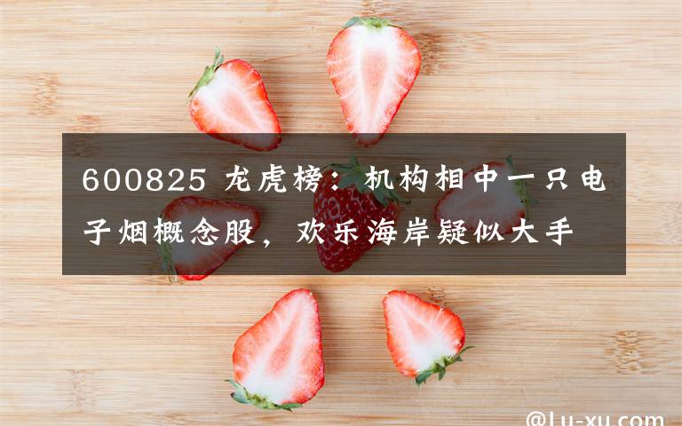 600825 龙虎榜:机构相中一只电子烟概念股,欢乐海岸疑似大手笔介入一只高位股