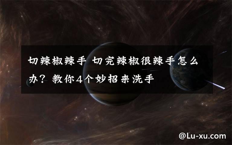 切辣椒辣手 切完辣椒很辣手怎么办?教你4个妙招来洗手