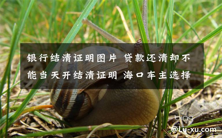 银行结清证明图片 贷款还清却不能当天开结清证明 海口车主选择报警