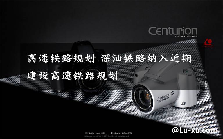 高速铁路规划 深汕铁路纳入近期建设高速铁路规划
