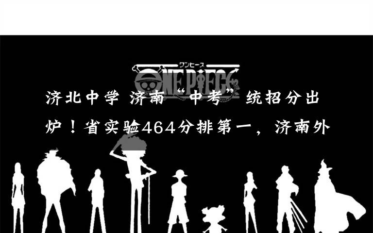 济北中学 济南“中考”统招分出炉!省实验464分排第一,济南外国语460分第二!