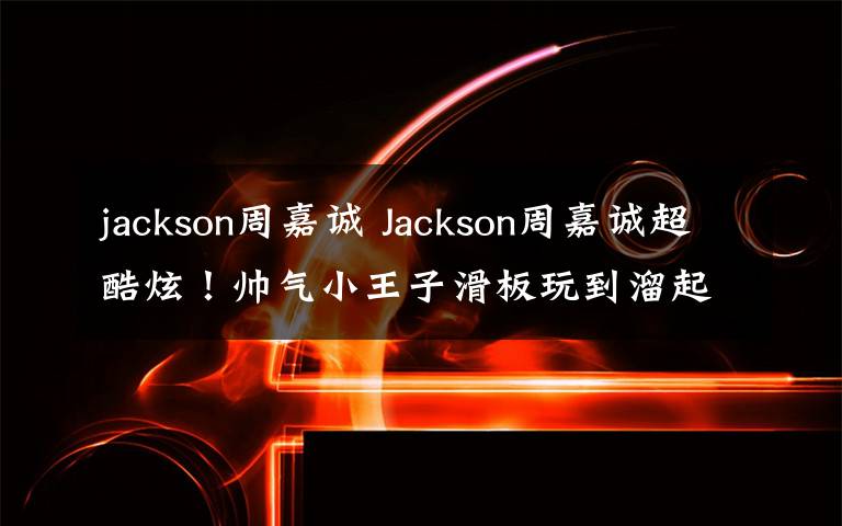 jackson周嘉诚 Jackson周嘉诚超酷炫!帅气小王子滑板玩到溜起