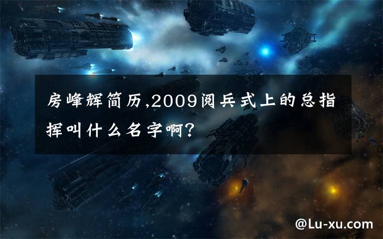 房峰辉简历,2009阅兵式上的总指挥叫什么名字啊?