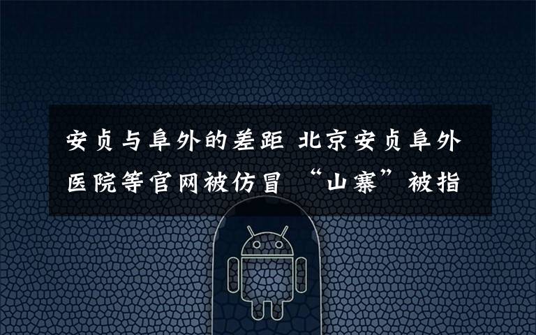 安贞与阜外的差距 北京安贞阜外医院等官网被仿冒 “山寨”被指误导用户用其平台挂号预约