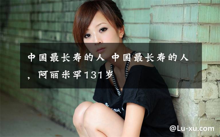 中国最长寿的人 中国最长寿的人,阿丽米罕131岁