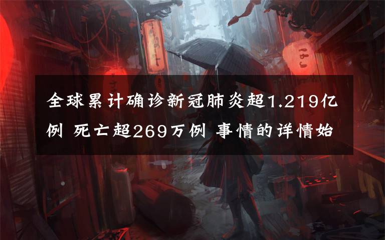全球累计确诊新冠肺炎超1.219亿例 死亡超269万例 事情的详情始末是怎么样了!