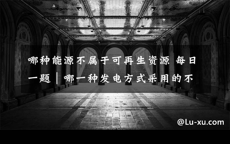 哪种能源不属于可再生资源 每日一题|哪一种发电方式采用的不是可再生能源?