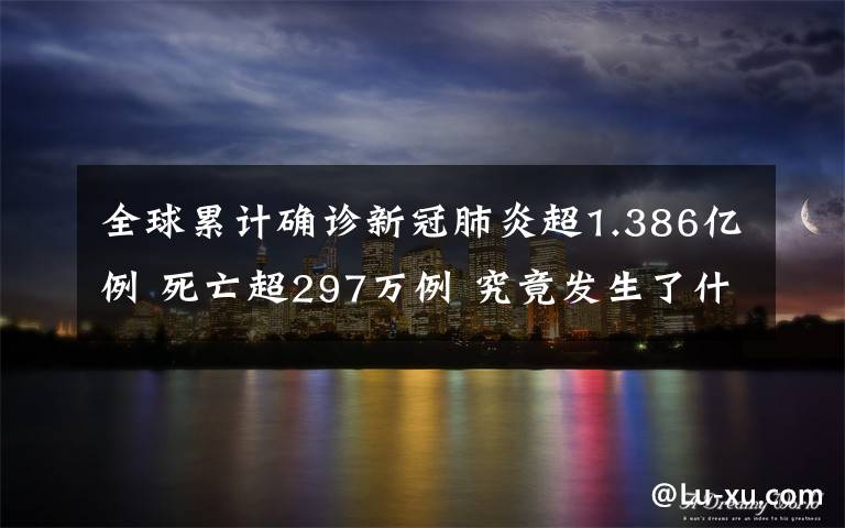 全球累计确诊新冠肺炎超1.386亿例 死亡超297万例 究竟发生了什么?