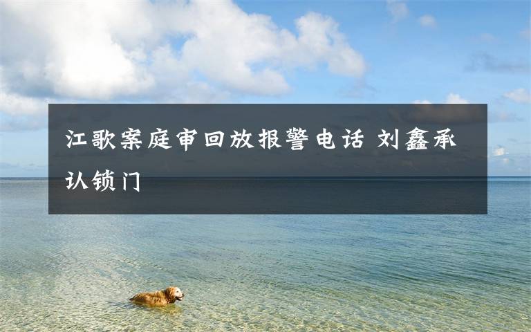 江歌案庭审回放报警电话 刘鑫承认锁门