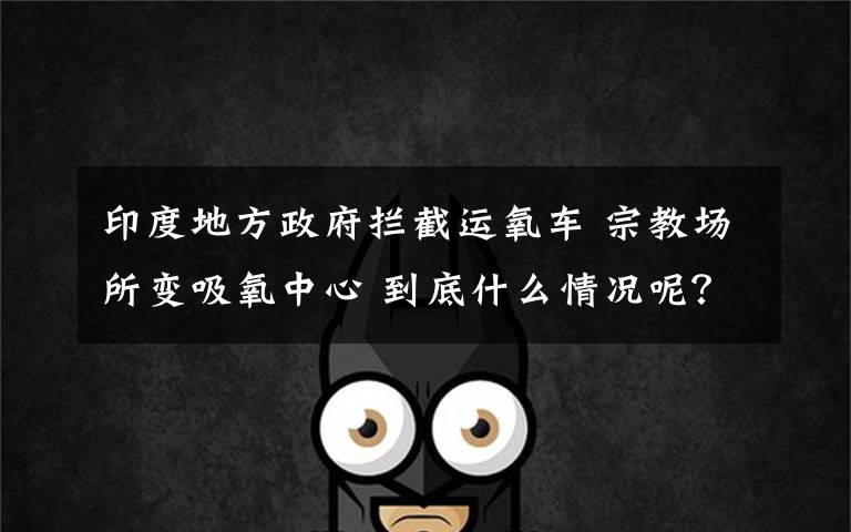 印度地方政府拦截运氧车 宗教场所变吸氧中心 到底什么情况呢?