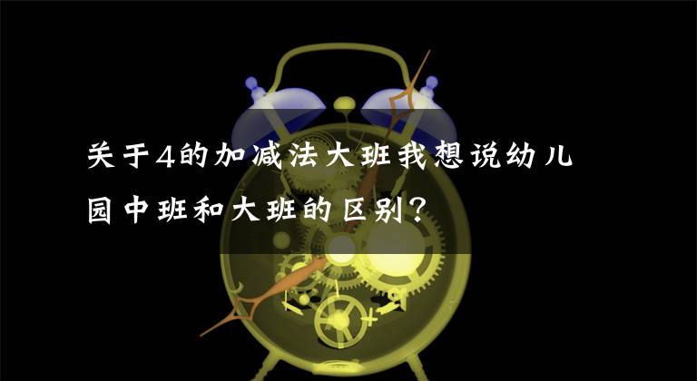 关于4的加减法大班我想说幼儿园中班和大班的区别？