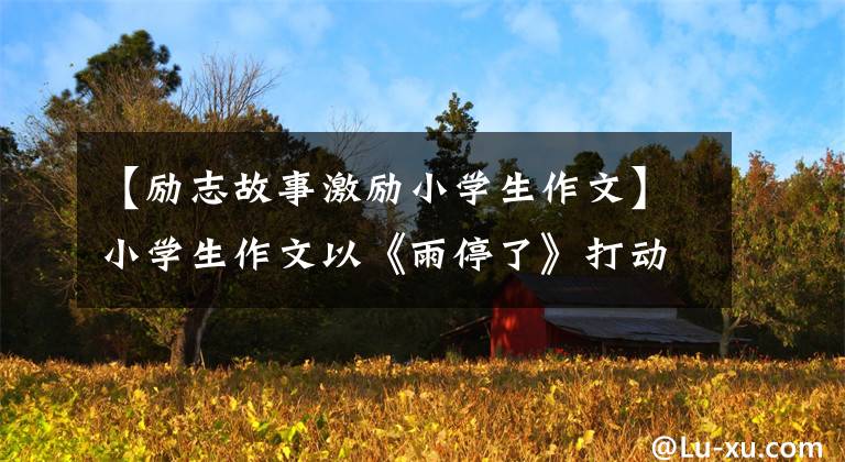 【励志故事激励小学生作文】小学生作文以《雨停了》打动了老师，通篇没有一个悲伤的字，字里行间都是悲伤的