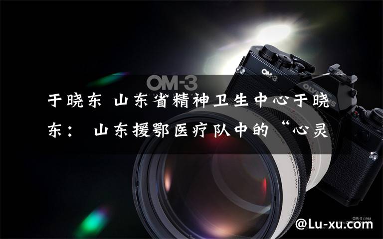 于晓东 山东省精神卫生中心于晓东: 山东援鄂医疗队中的“心灵守护神”