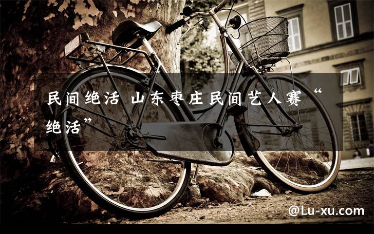 民间绝活 山东枣庄民间艺人赛“绝活”