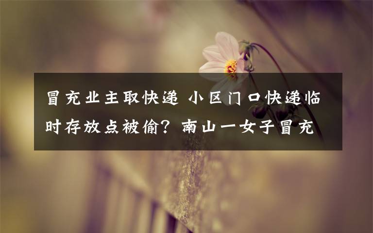 冒充业主取快递 小区门口快递临时存放点被偷?南山一女子冒充业主偷快递落网