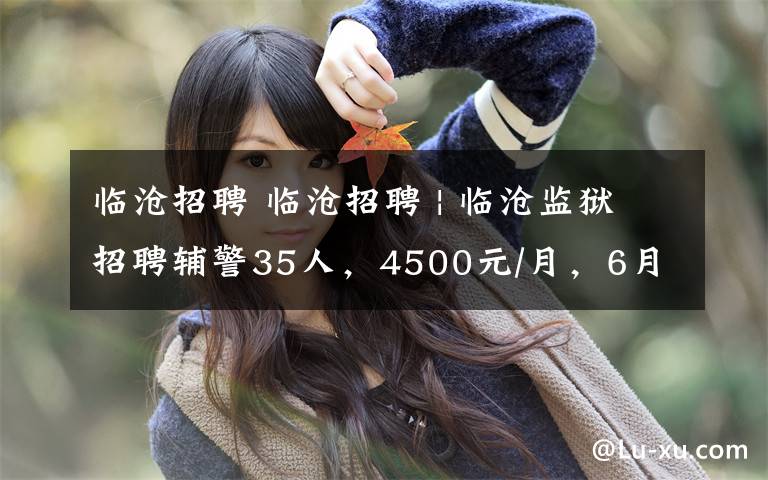 临沧招聘 临沧招聘 | 临沧监狱招聘辅警35人,4500元/月,6月5日12点报名截至!
