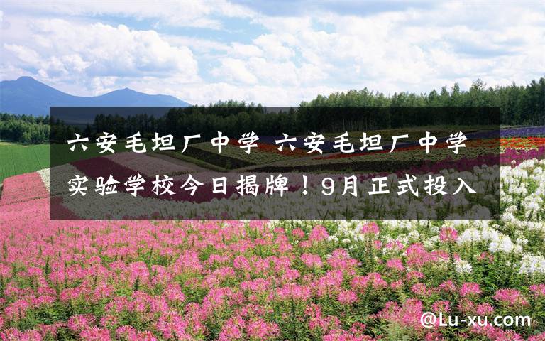 六安毛坦厂中学 六安毛坦厂中学实验学校今日揭牌!9月正式投入使用!