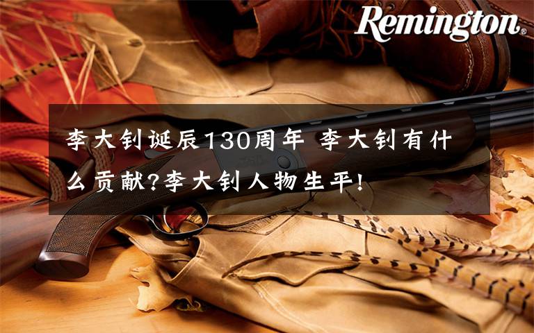 李大钊诞辰130周年 李大钊有什么贡献?李大钊人物生平!