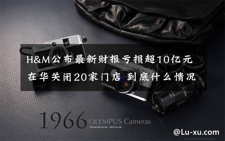 H&M公布最新财报亏损超10亿元 在华关闭20家门店 到底什么情况呢?
