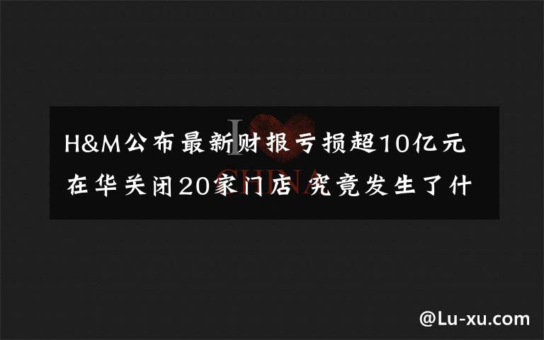 H&M公布最新财报亏损超10亿元 在华关闭20家门店 究竟发生了什么?