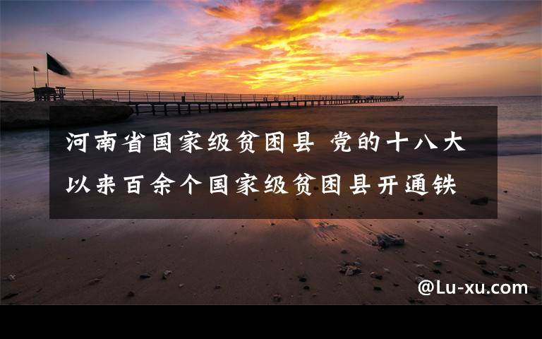 河南省国家级贫困县 党的十八大以来百余个国家级贫困县开通铁路