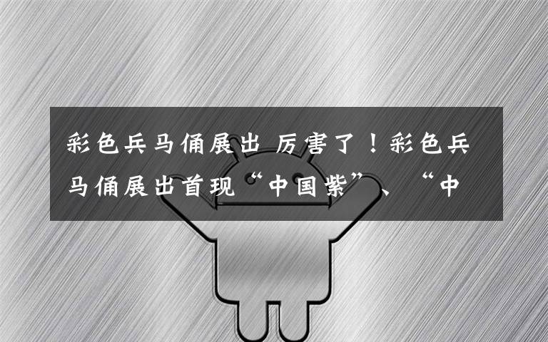 彩色兵马俑展出 厉害了！彩色兵马俑展出首现“中国紫”、“中国蓝”