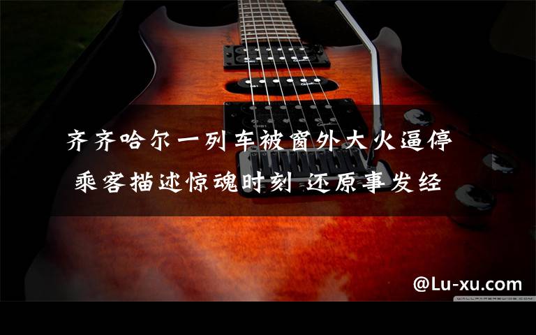 齐齐哈尔一列车被窗外大火逼停 乘客描述惊魂时刻 还原事发经过及背后原因!