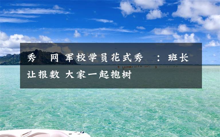 秀囧网 军校学员花式秀囧：班长让报数 大家一起抱树