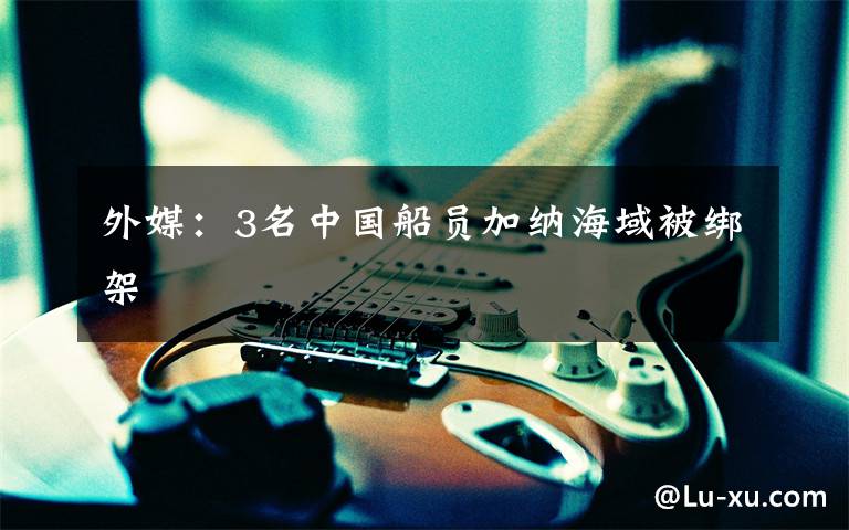 外媒:3名中国船员加纳海域被绑架