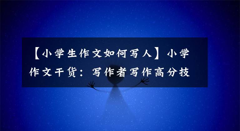 【小学生作文如何写人】小学作文干货:写作者写作高分技巧(附1-6年级范文)