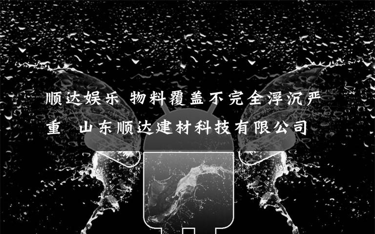 顺达娱乐 物料覆盖不完全浮沉严重  山东顺达建材科技有限公司被开万元罚单