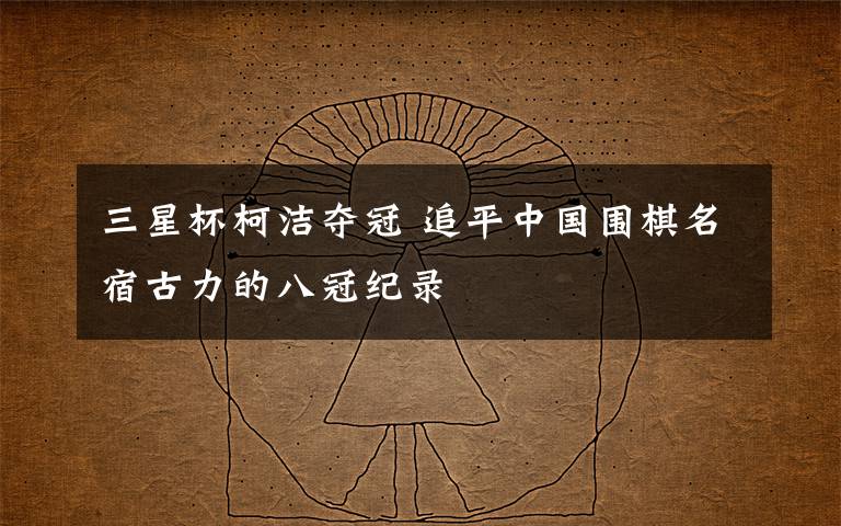 三星杯柯洁夺冠 追平中国围棋名宿古力的八冠纪录