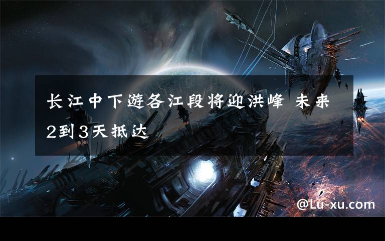 长江中下游各江段将迎洪峰 未来2到3天抵达