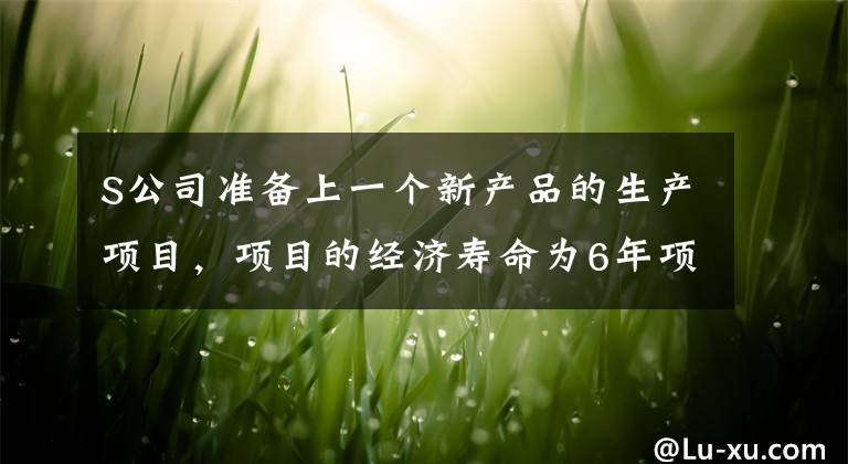 S公司准备上一个新产品的生产项目，项目的经济寿命为6年项目固定资产投资中厂房为100万元，购置设备