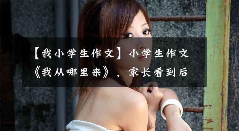 【我小学生作文】小学生作文《我从哪里来》，家长看到后很难堪，果然不能随便开玩笑