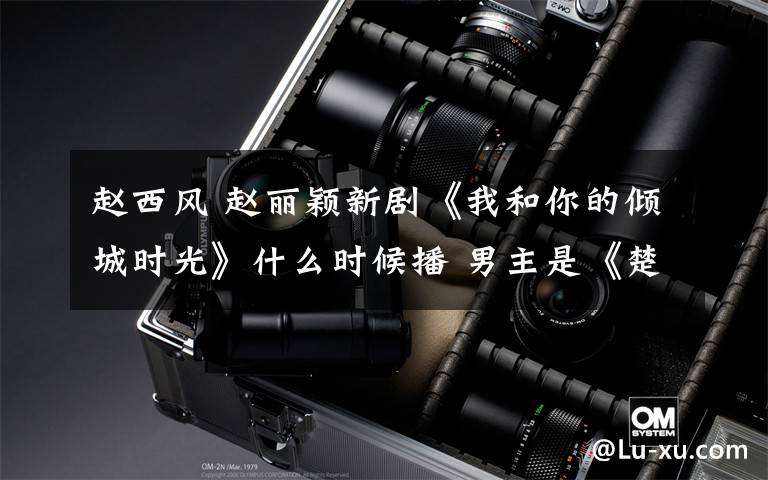 赵西风 赵丽颖新剧《我和你的倾城时光》什么时候播 男主是《楚乔传》赵西风