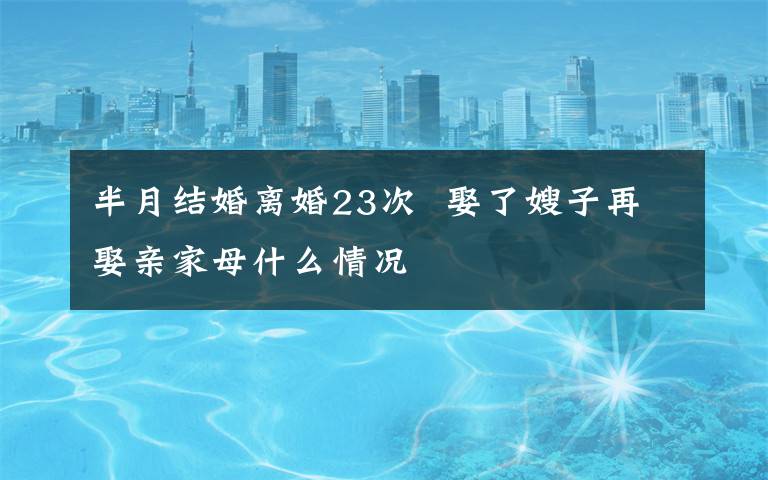 半月结婚离婚23次  娶了嫂子再娶亲家母什么情况