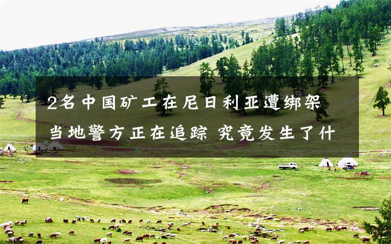 2名中国矿工在尼日利亚遭绑架 当地警方正在追踪 究竟发生了什么?