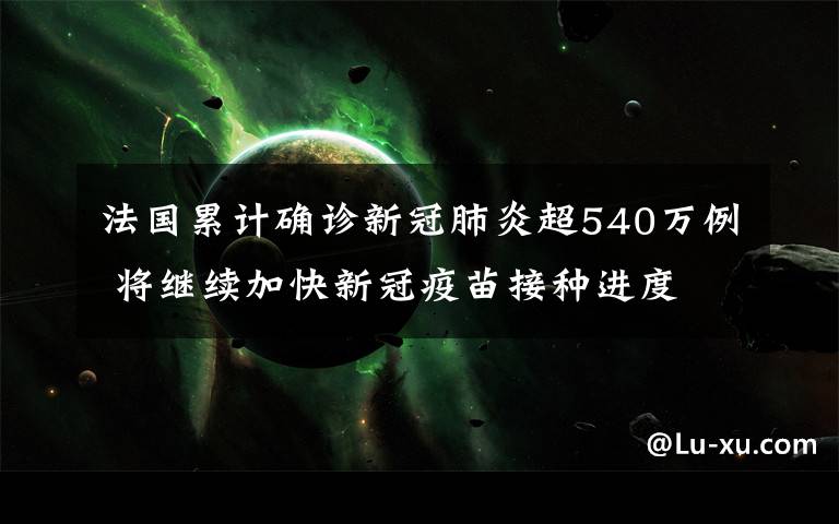法国累计确诊新冠肺炎超540万例 将继续加快新冠疫苗接种进度 这意味着什么?