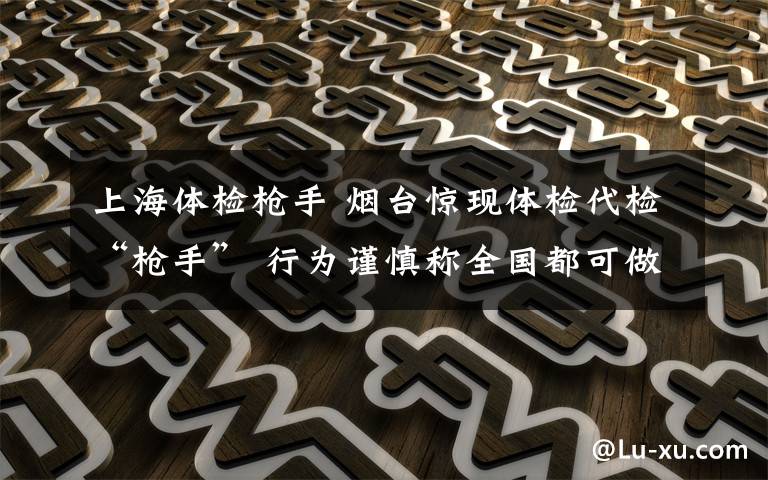 上海体检枪手 烟台惊现体检代检“枪手” 行为谨慎称全国都可做