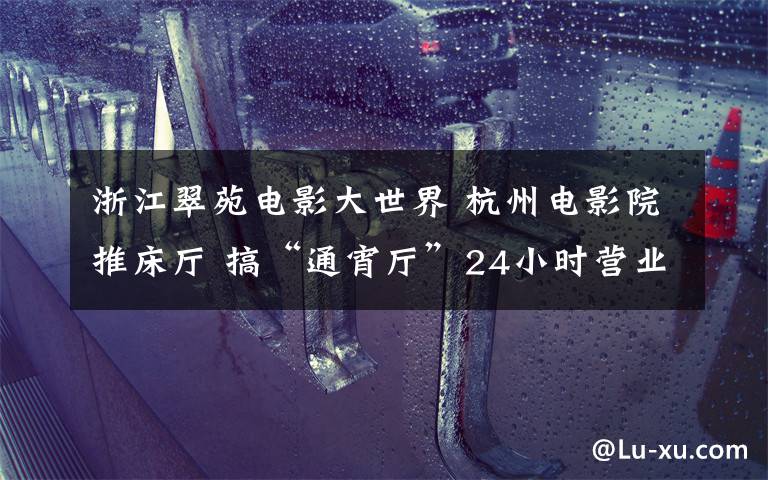 浙江翠苑电影大世界 杭州电影院推床厅 搞“通宵厅”24小时营业你会来“睡”吗?
