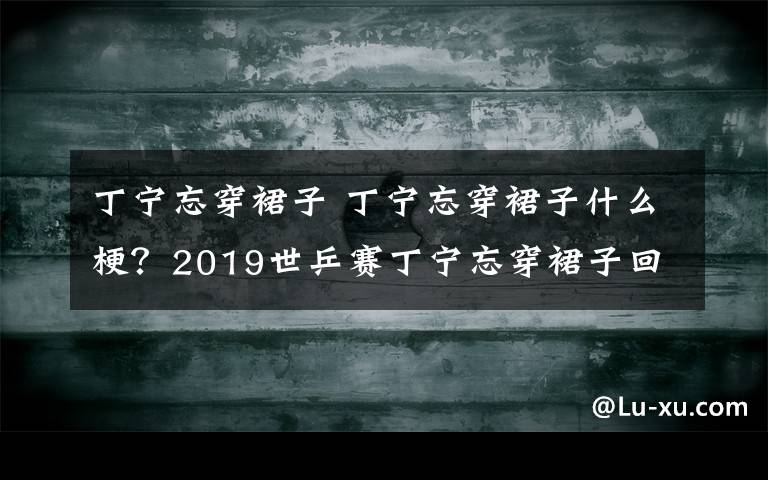 丁宁忘穿裙子 丁宁忘穿裙子什么梗？2019世乒赛丁宁忘穿裙子回应求放过