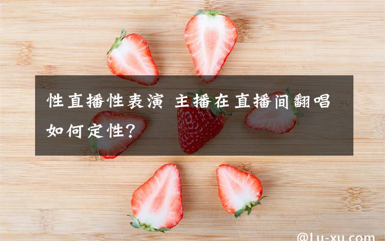 性直播性表演 主播在直播间翻唱如何定性?